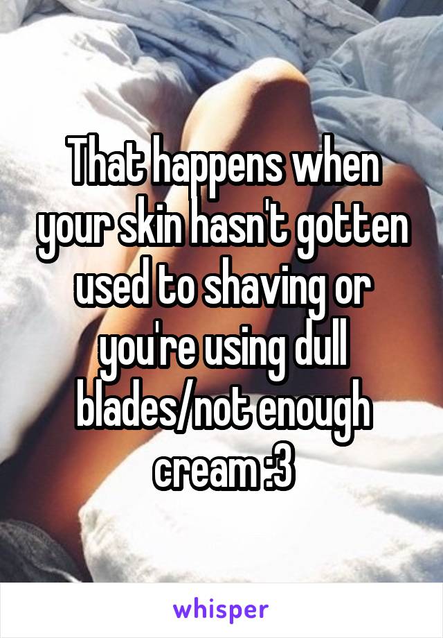 That happens when your skin hasn't gotten used to shaving or you're using dull blades/not enough cream :3