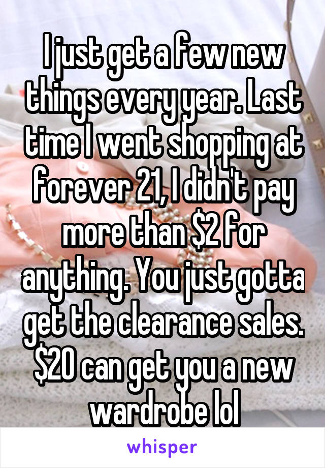 I just get a few new things every year. Last time I went shopping at forever 21, I didn't pay more than $2 for anything. You just gotta get the clearance sales. $20 can get you a new wardrobe lol