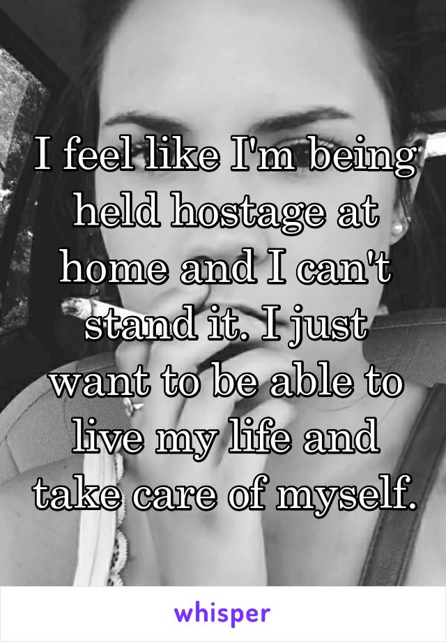 I feel like I'm being held hostage at home and I can't stand it. I just want to be able to live my life and take care of myself.