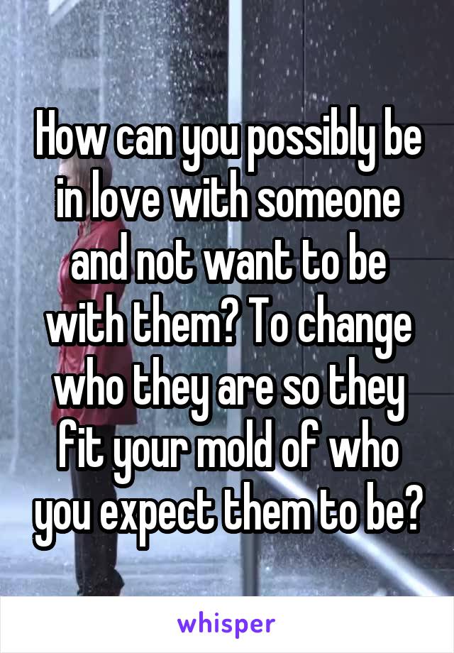 How can you possibly be in love with someone and not want to be with them? To change who they are so they fit your mold of who you expect them to be?