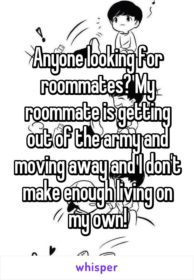 Anyone looking for roommates? My roommate is getting out of the army and moving away and I don't make enough living on my own!