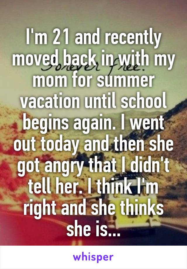 I'm 21 and recently moved back in with my mom for summer vacation until school begins again. I went out today and then she got angry that I didn't tell her. I think I'm right and she thinks she is...