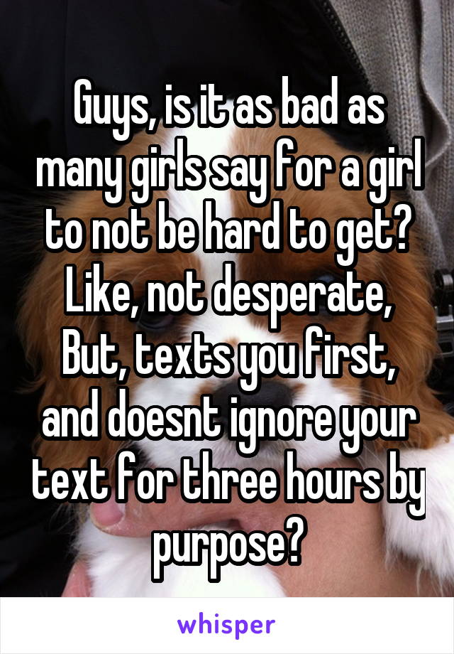 Guys, is it as bad as many girls say for a girl to not be hard to get? Like, not desperate, But, texts you first, and doesnt ignore your text for three hours by purpose?