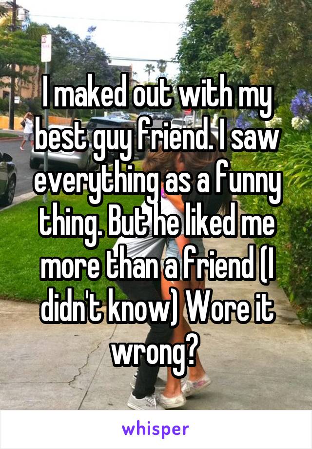 I maked out with my best guy friend. I saw everything as a funny thing. But he liked me more than a friend (I didn't know) Wore it wrong? 