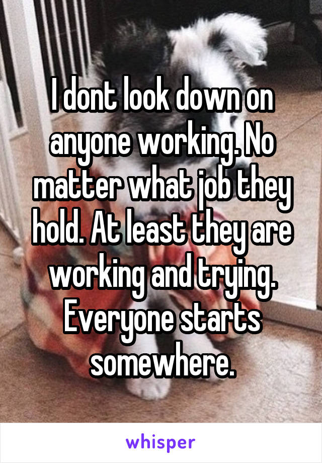 I dont look down on anyone working. No matter what job they hold. At least they are working and trying. Everyone starts somewhere.