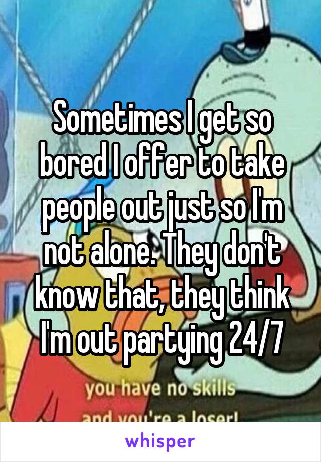 Sometimes I get so bored I offer to take people out just so I'm not alone. They don't know that, they think I'm out partying 24/7