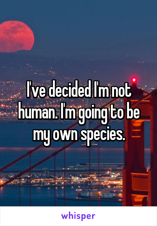 I've decided I'm not human. I'm going to be my own species.