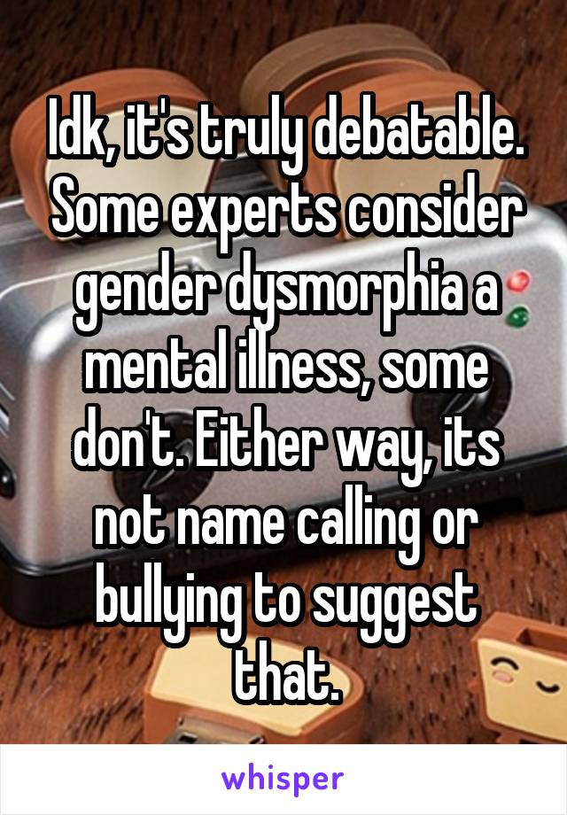 Idk, it's truly debatable. Some experts consider gender dysmorphia a mental illness, some don't. Either way, its not name calling or bullying to suggest that.