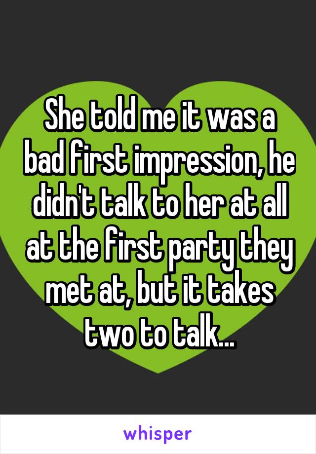 She told me it was a bad first impression, he didn't talk to her at all at the first party they met at, but it takes two to talk...