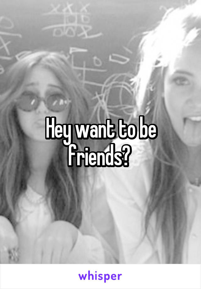 Hey want to be friends? 