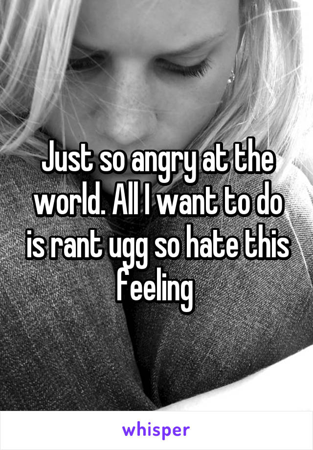 Just so angry at the world. All I want to do is rant ugg so hate this feeling 