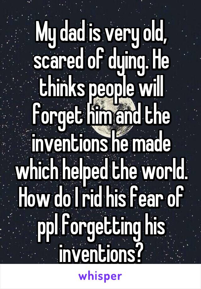 My dad is very old, scared of dying. He thinks people will forget him and the inventions he made which helped the world. How do I rid his fear of ppl forgetting his inventions?