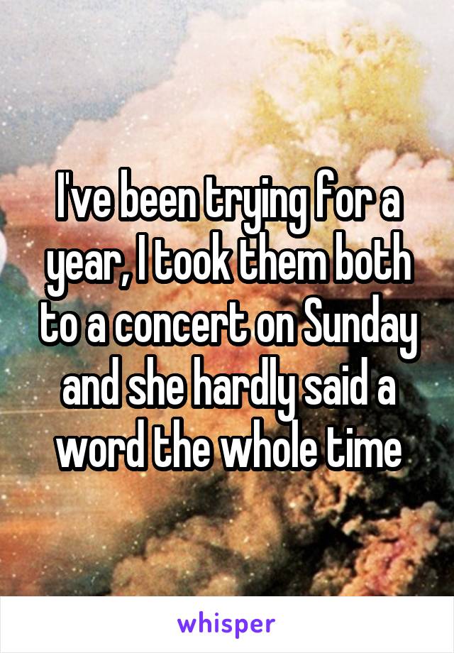 I've been trying for a year, I took them both to a concert on Sunday and she hardly said a word the whole time