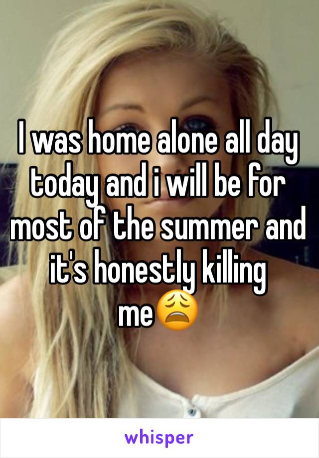 I was home alone all day today and i will be for most of the summer and it's honestly killing me😩