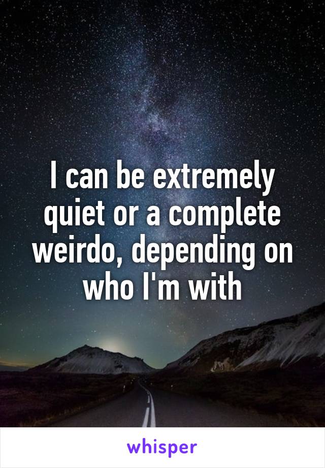 I can be extremely quiet or a complete weirdo, depending on who I'm with