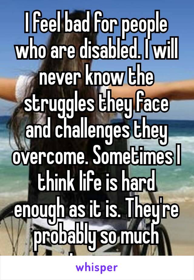 I feel bad for people who are disabled. I will never know the struggles they face and challenges they overcome. Sometimes I think life is hard enough as it is. They're probably so much stronger​.