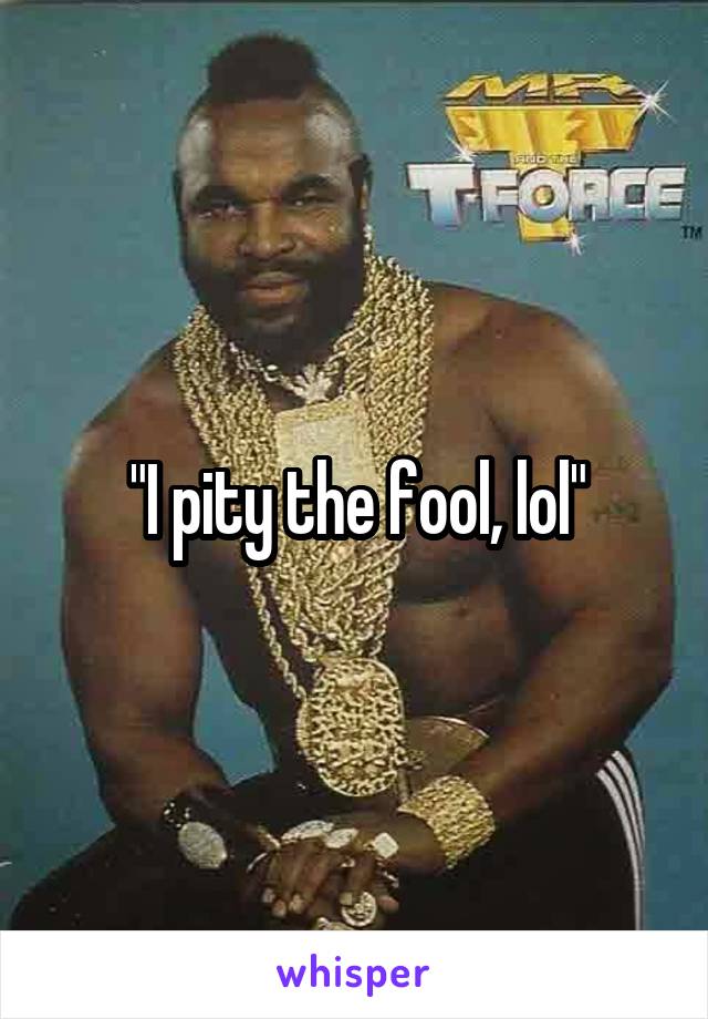 "I pity the fool, lol"