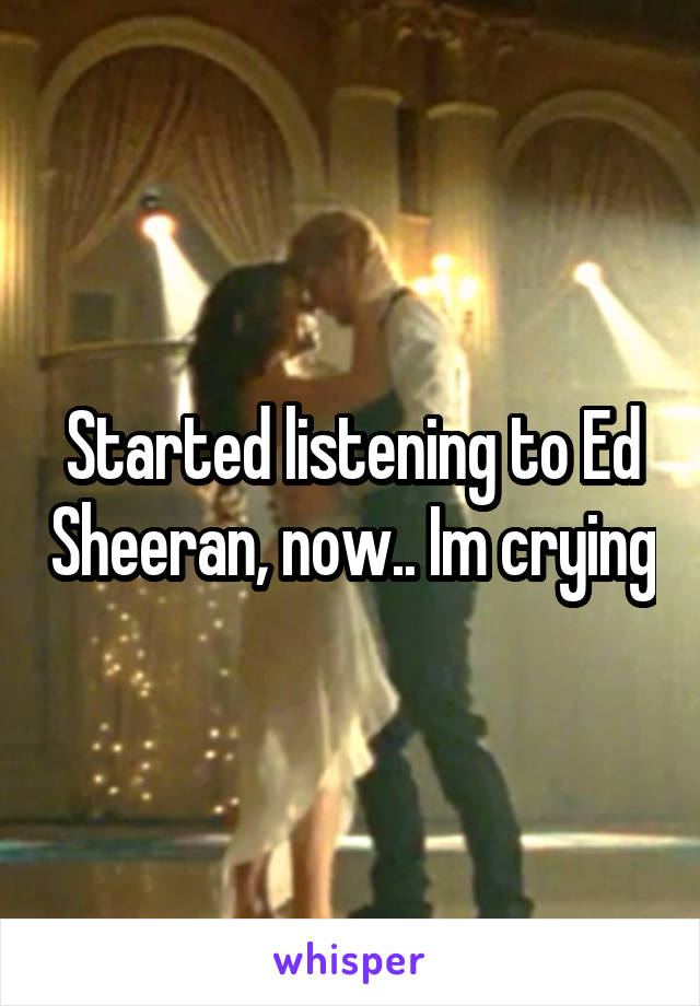 Started listening to Ed Sheeran, now.. Im crying