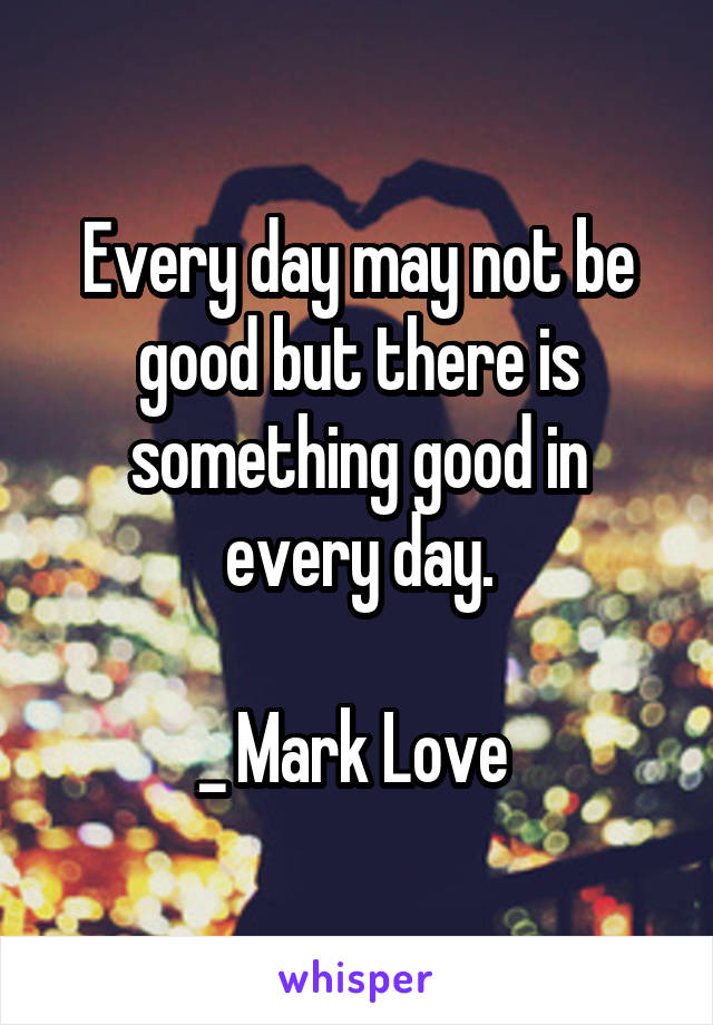 Every day may not be good but there is something good in every day.

_ Mark Love 