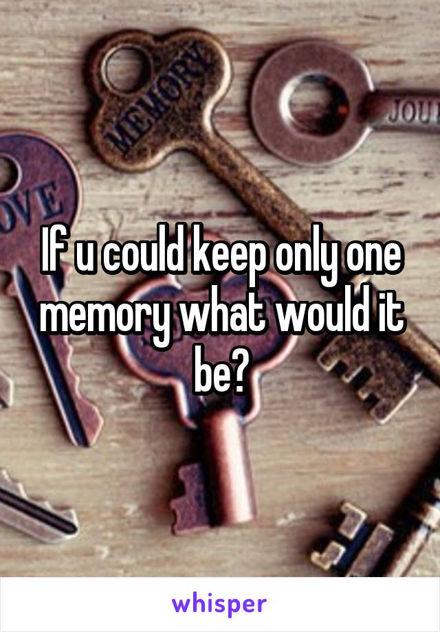 If u could keep only one memory what would it be?