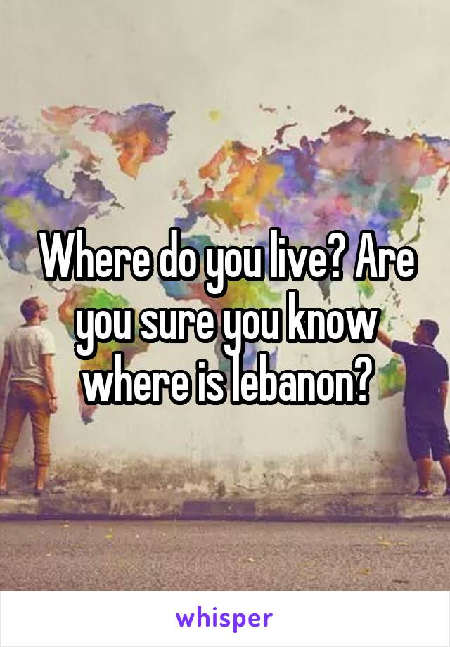 Where do you live? Are you sure you know where is lebanon?