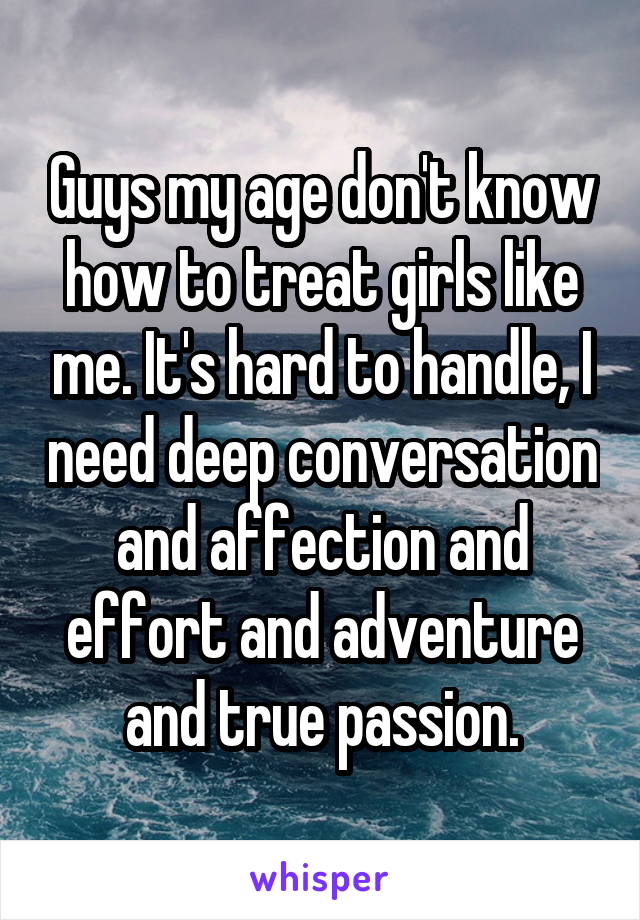 Guys my age don't know how to treat girls like me. It's hard to handle, I need deep conversation and affection and effort and adventure and true passion.