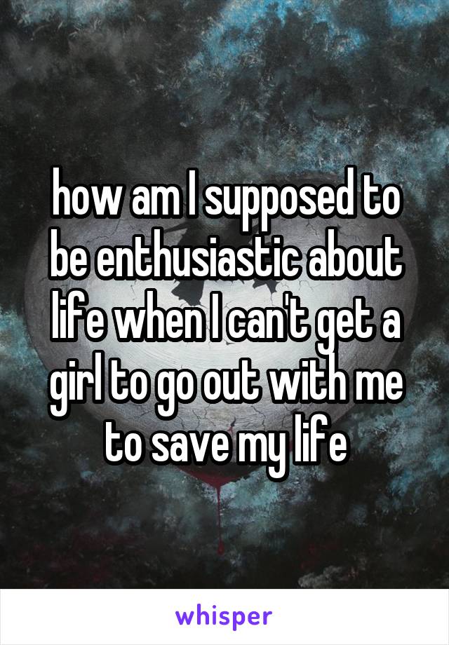 how am I supposed to be enthusiastic about life when I can't get a girl to go out with me to save my life