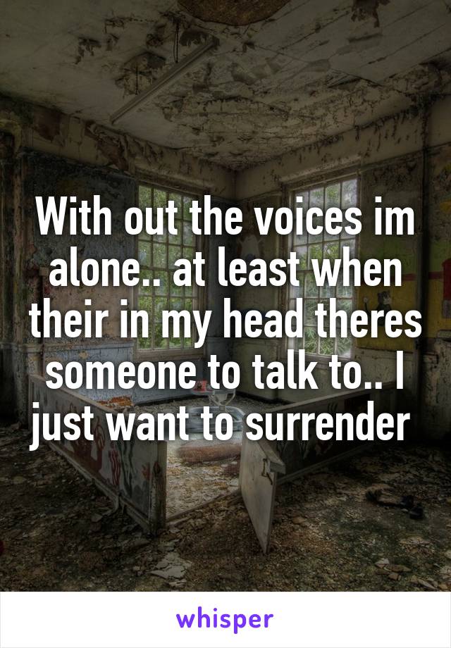 With out the voices im alone.. at least when their in my head theres someone to talk to.. I just want to surrender 