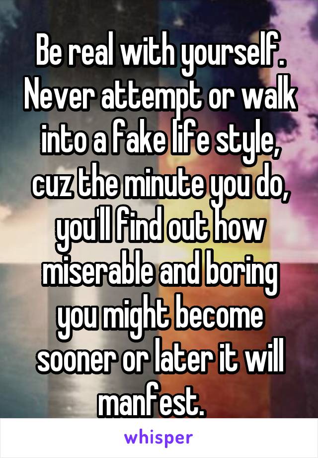 Be real with yourself. Never attempt or walk into a fake life style, cuz the minute you do, you'll find out how miserable and boring you might become sooner or later it will manfest.   