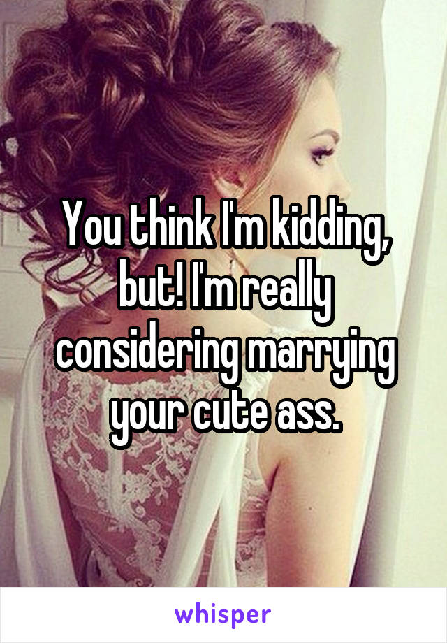 You think I'm kidding, but! I'm really considering marrying your cute ass.