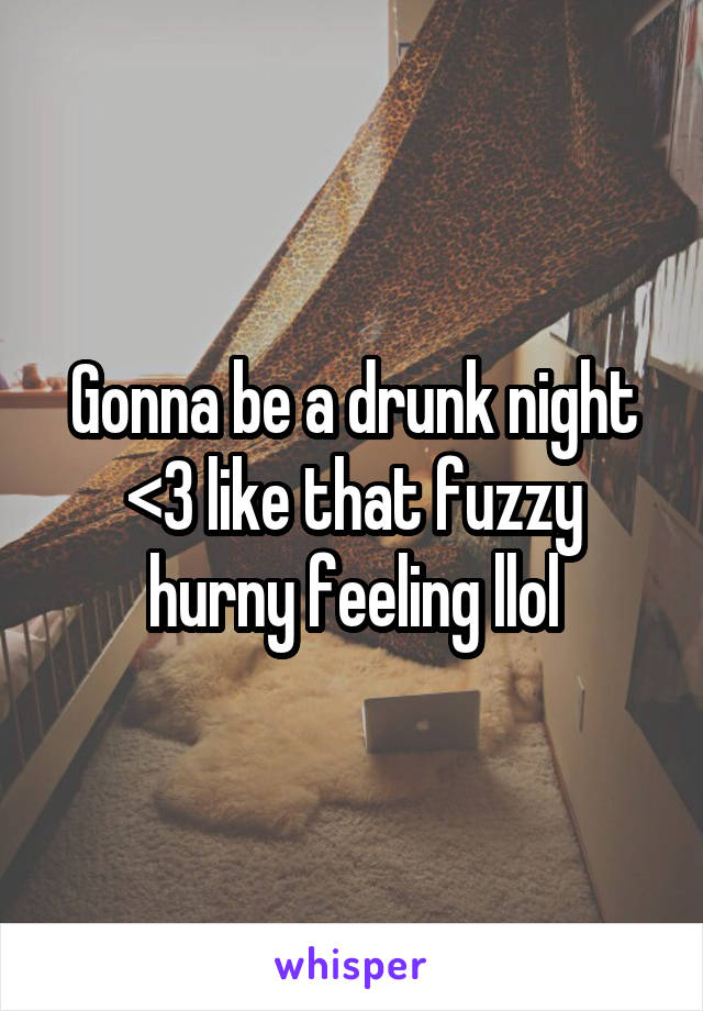 Gonna be a drunk night <3 like that fuzzy hurny feeling llol