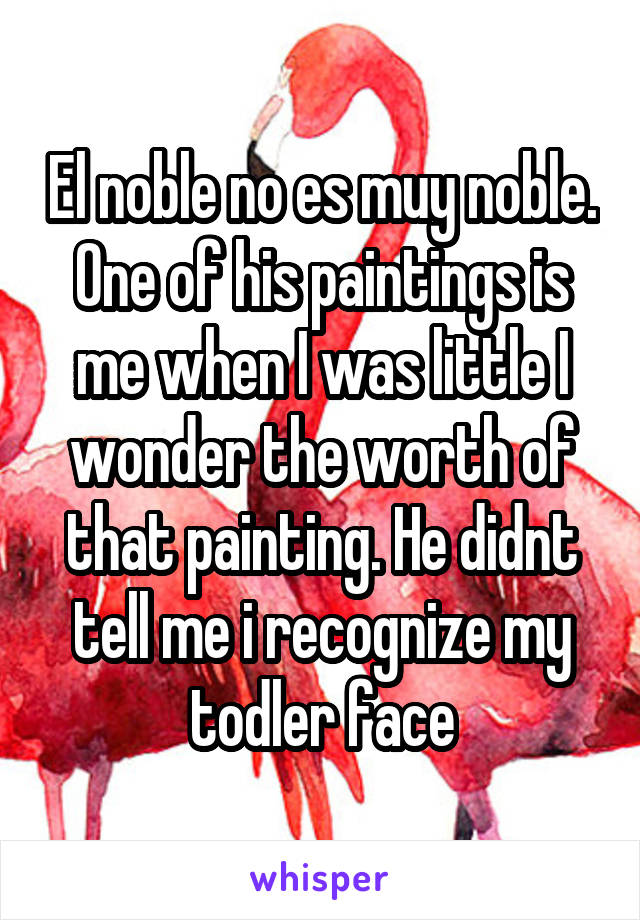 El noble no es muy noble. One of his paintings is me when I was little I wonder the worth of that painting. He didnt tell me i recognize my todler face