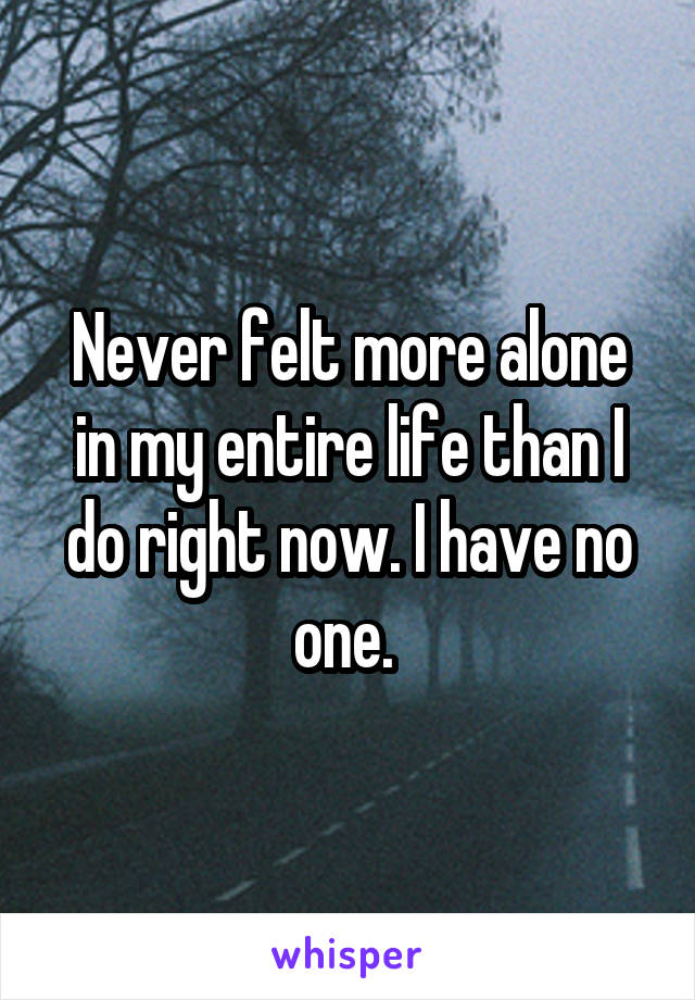 Never felt more alone in my entire life than I do right now. I have no one. 