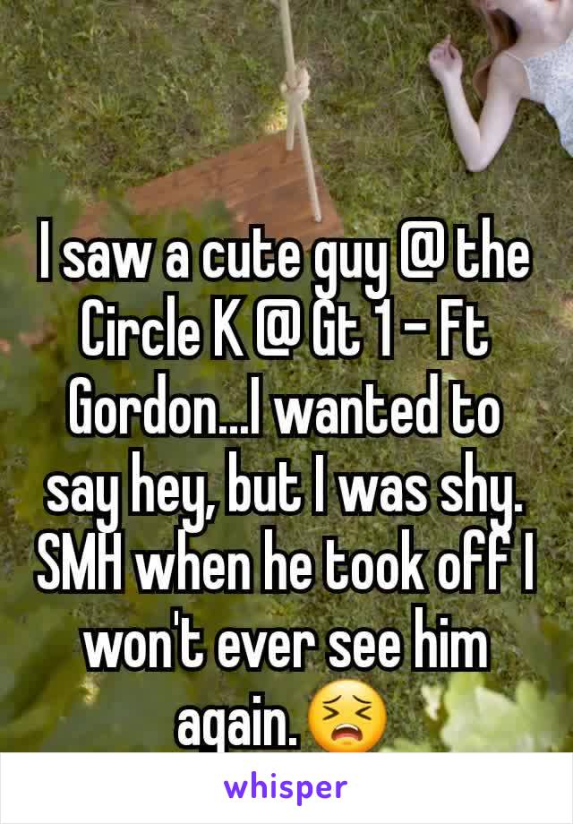 I saw a cute guy @ the Circle K @ Gt 1 - Ft Gordon...I wanted to say hey, but I was shy. SMH when he took off I won't ever see him again.😣