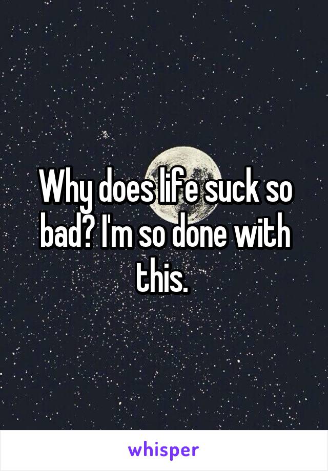 Why does life suck so bad? I'm so done with this. 