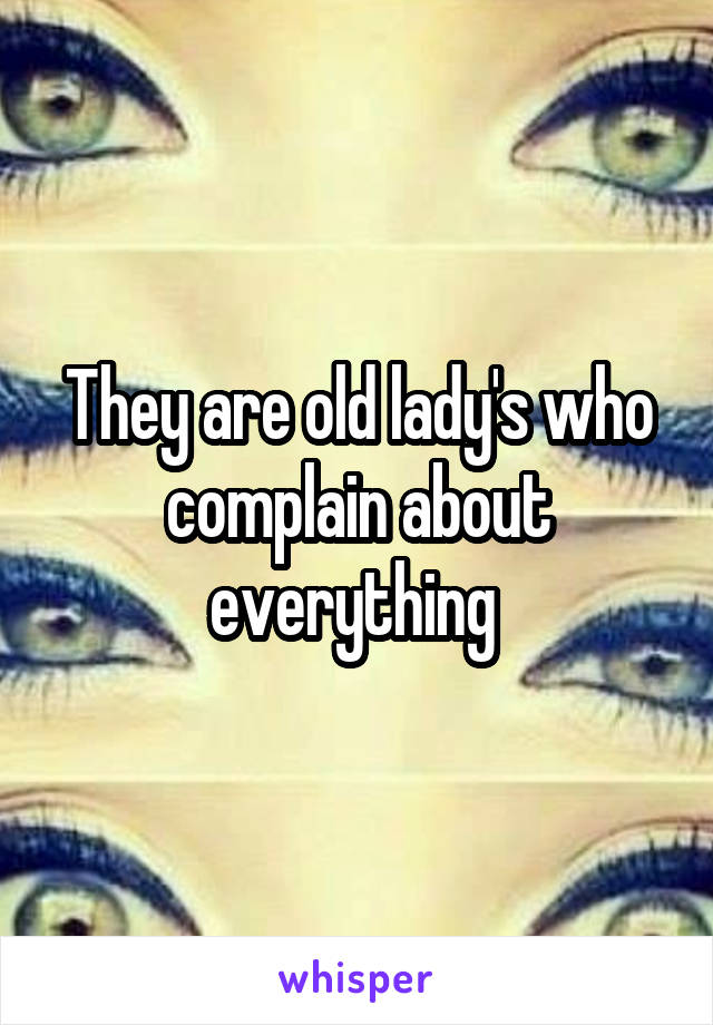 They are old lady's who complain about everything 