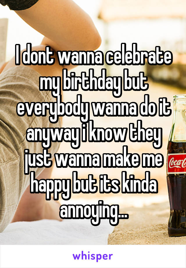 I dont wanna celebrate my birthday but everybody wanna do it anyway i know they just wanna make me happy but its kinda annoying...