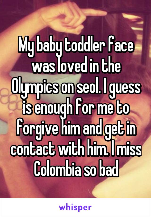 My baby toddler face was loved in the Olympics on seol. I guess is enough for me to forgive him and get in contact with him. I miss Colombia so bad