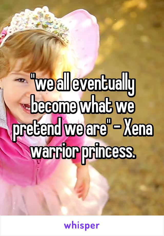 "we all eventually become what we pretend we are" - Xena warrior princess.