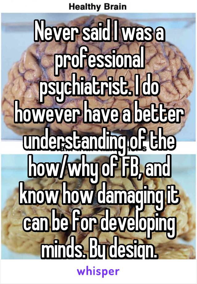 Never said I was a professional psychiatrist. I do however have a better understanding of the how/why of FB, and know how damaging it can be for developing minds. By design.