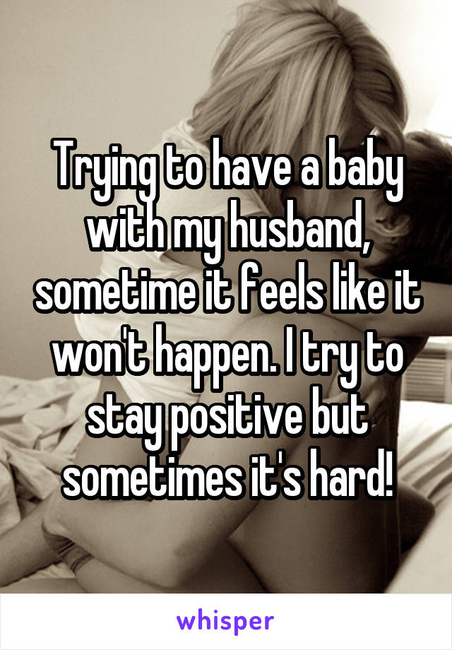 Trying to have a baby with my husband, sometime it feels like it won't happen. I try to stay positive but sometimes it's hard!