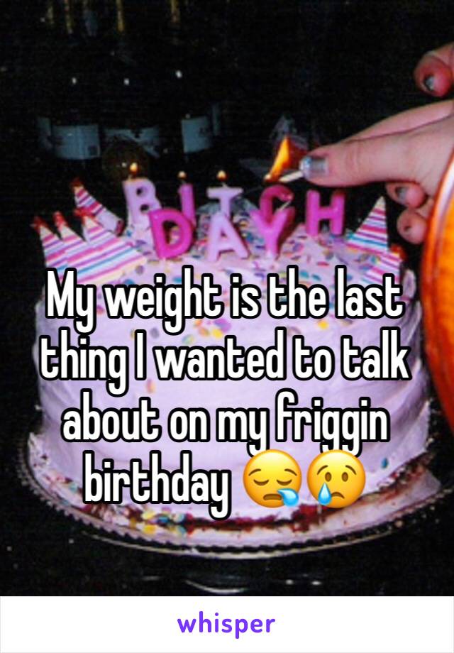 My weight is the last thing I wanted to talk about on my friggin birthday 😪😢