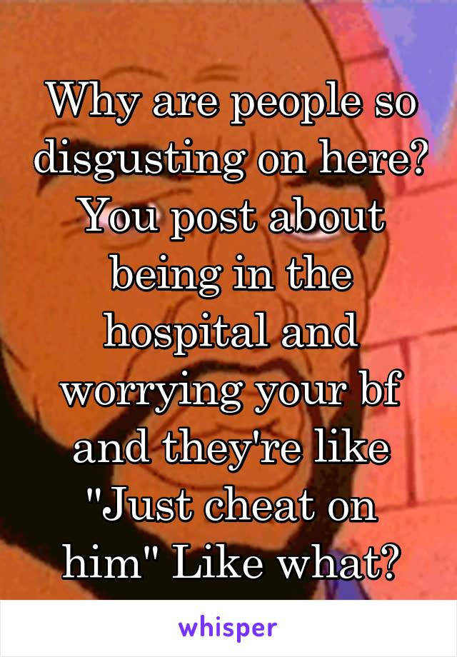 Why are people so disgusting on here? You post about being in the hospital and worrying your bf and they're like "Just cheat on him" Like what?