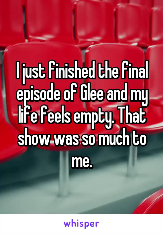 I just finished the final episode of Glee and my life feels empty. That show was so much to me.