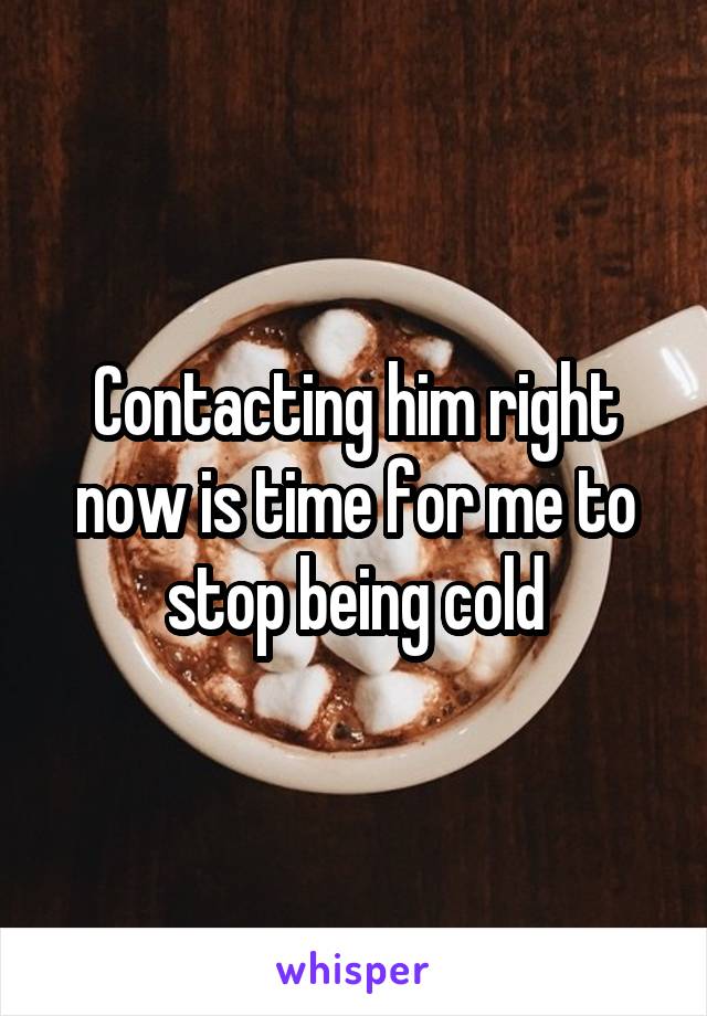 Contacting him right now is time for me to stop being cold