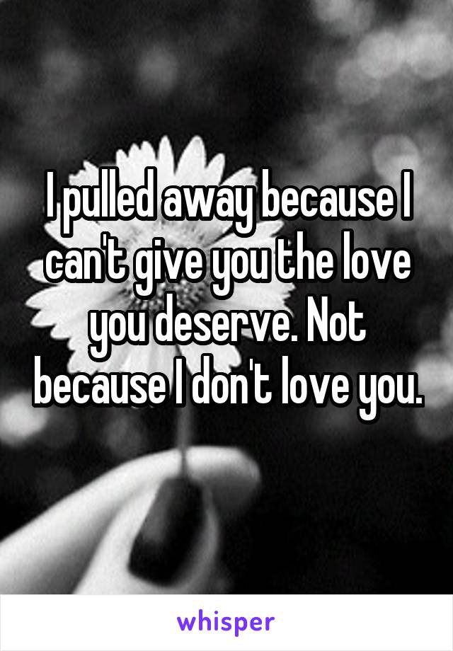 I pulled away because I can't give you the love you deserve. Not because I don't love you. 