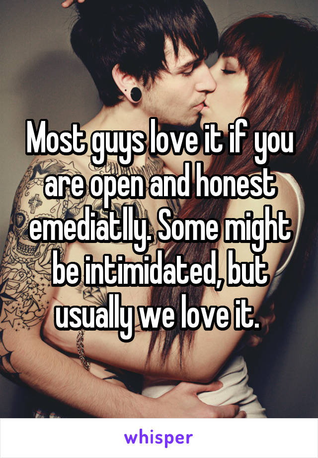 Most guys love it if you are open and honest emediatlly. Some might be intimidated, but usually we love it. 