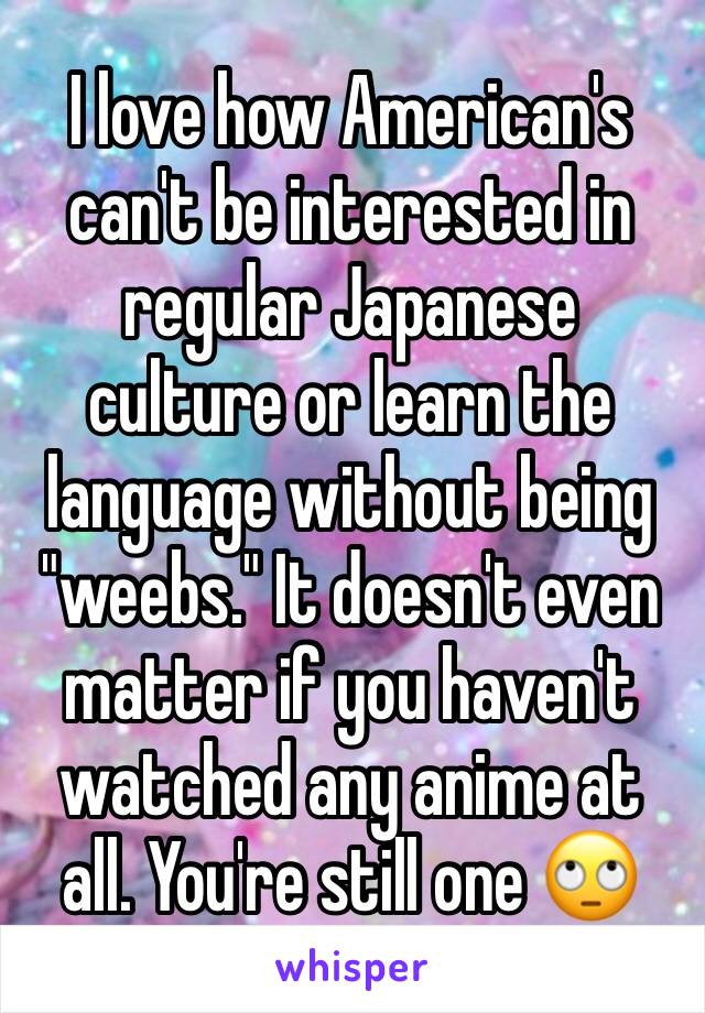 I love how American's can't be interested in regular Japanese culture or learn the language without being "weebs." It doesn't even matter if you haven't watched any anime at all. You're still one 🙄