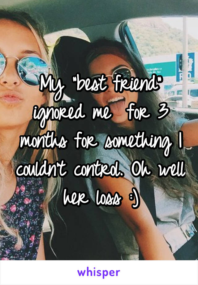 My "best friend" ignored me  for 3 months for something I couldn't control. Oh well her loss :)