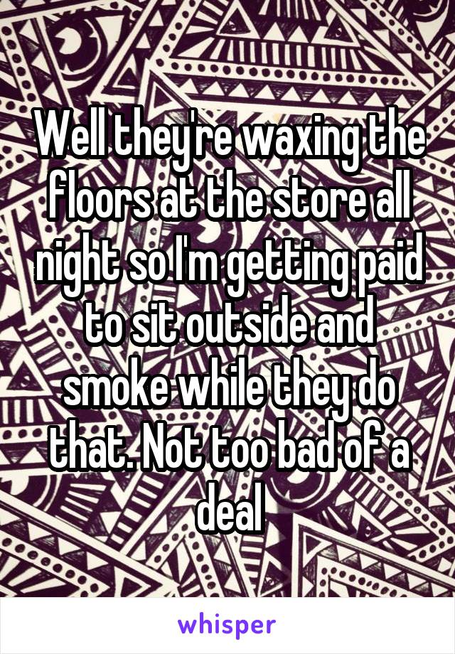 Well they're waxing the floors at the store all night so I'm getting paid to sit outside and smoke while they do that. Not too bad of a deal